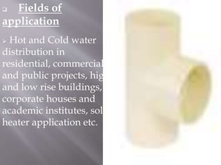  Fields of
application
 Hot and Cold water
distribution in
residential, commercial
and public projects, high
and low rise buildings,
corporate houses and
academic institutes, solar
heater application etc.
 