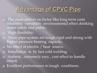  The must deliver on factor like long term costs
reliability versatility environmental effect drinking
water safety and public.
 High flexibility.
 These pipe system are tough rigid and strong with
higher pressure bearing capacity.
 No effect of electric / heat source.
 Installation is by fast cold welding.
 Asthetic , extremely easy , cost effect to handle
install.
 Excellent performance in tough conditions.
 