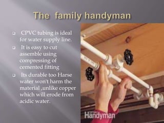  CPVC tubing is ideal
for water supply line.
 It is easy to cut
assemble using
compressing of
cemented fitting
 Its durable too Harse
water won't harm the
material ,unlike copper
which will erode from
acidic water.
 