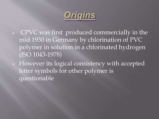  CPVC was first produced commercially in the
mid 1930 in Germany by chlorination of PVC
polymer in solution in a chlorinated hydrogen
(ISO 1043-1978)
 However its logical consistency with accepted
letter symbols for other polymer is
questionable
 
