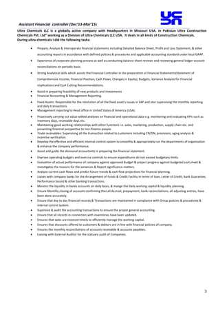 3
Assistant Financial controller (Dec’13-Mar’15)
Ultra Chemicals LLC is a globally active company with Headquarters in Missouri USA. In Pakistan Ultra Construction
Chemicals Pvt. Ltd” working as a Division of Ultra Chemicals LLC USA. It deals in all kinds of Construction Chemicals.
During ultra-chemicals I did the following tasks:
 Prepare, Analyze & Interoperate financial statements including Detailed Balance Sheet, Profit and Loss Statement, & other
accounting reports in accordance with defined policies & procedures and applicable accounting standard under local GAAP.
 Experience of corporate planning process as well as conducting balance sheet reviews and reviewing general ledger account
reconciliations on periodic basis.
 Strong Analytical skills which assists the Financial Controller in the preparation of Financial Statements(Statement of
Comprehensive Income, Financial Position, Cash Flows, Changes in Equity), Budgets, Variance Analysis for Financial
Implications and Cost Cutting Recommendations.
 Assist in preparing feasibility of new products and investments
 Financial Accounting & Management Reporting.
 Fixed Assets: Responsible for the resolution of all the fixed asset’s issues in SAP and also supervising the monthly reporting
and daily transactions
 Management reporting to Head office in United States of America (USA).
 Proactively carrying out value-added analyses on financial and operational data e.g. monitoring and evaluating KPIs such as
inventory days, receivable days etc.
 Maintaining good working relationships with other functions i.e. sales, marketing, production, supply chain etc. and
presenting financial perspective to non-finance people.
 Trade receivables: Supervising all the transaction related to customers including CN/DN, provisions, aging analysis &
incentive verification.
 Develop the effective and efficient internal control system to smoothly & appropriately run the departments of organization
& enhance the company performance.
 Assist and guide the divisional accountants in preparing the financial statement.
 Oversee operating budgets and exercise controls to ensure expenditures do not exceed budgetary limits.
 Evaluation of actual performance of company against approved Budget & project progress against budgeted cost sheet &
investigates the reasons for the variances & Report significance matters.
 Analyze current cash flows and predict future trends & cash flow projections for financial planning.
 Liaises with company banks for the Arrangement of Funds & Credit Facility in terms of loan, Letter of Credit, bank Guarantee,
Performance bound & other banking transactions.
 Monitor the liquidity in banks accounts on daily basis, & mange the Daily working capital & liquidity planning.
 Ensure Monthly closing of accounts confirming that all Accrual, prepayment, bank reconciliations, all adjusting entries, have
been done accurately.
 Ensure that day to day financial records & Transactions are maintained in compliance with Group policies & procedures &
internal control system.
 Supervise & audit the accounting transactions to ensure the proper general accounting.
 Ensure that all records in connection with inventories have been updated.
 Ensures that sales are invoiced timely to efficiently manage the working capital.
 Ensures that discounts offered to customers & debtors are in line with financial policies of company.
 Ensures the monthly reconciliations of accounts receivable & accounts payables.
 Liaising with External Auditor for the statuary audit of Companies.
 
