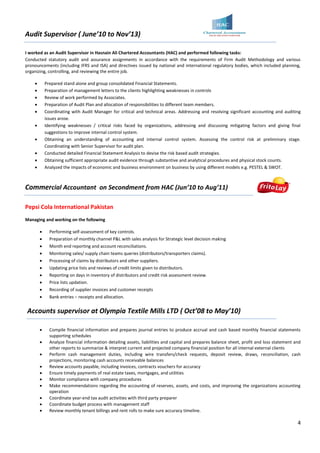 4
Audit Supervisor ( June’10 to Nov’13)
I worked as an Audit Supervisor in Hasnain Ali Chartered Accountants (HAC) and performed following tasks:
Conducted statutory audit and assurance assignments in accordance with the requirements of Firm Audit Methodology and various
pronouncements (including IFRS and ISA) and directives issued by national and international regulatory bodies, which included planning,
organizing, controlling, and reviewing the entire job.
 Prepared stand alone and group consolidated Financial Statements.
 Preparation of management letters to the clients highlighting weaknesses in controls
 Review of work performed by Associates.
 Preparation of Audit Plan and allocation of responsibilities to different team members.
 Coordinating with Audit Manager for critical and technical areas. Addressing and resolving significant accounting and auditing
issues arose.
 Identifying weaknesses / critical risks faced by organizations, addressing and discussing mitigating factors and giving final
suggestions to improve internal control system.
 Obtaining an understanding of accounting and internal control system. Assessing the control risk at preliminary stage.
Coordinating with Senior Supervisor for audit plan.
 Conducted detailed Financial Statement Analysis to devise the risk based audit strategies.
 Obtaining sufficient appropriate audit evidence through substantive and analytical procedures and physical stock counts.
 Analyzed the impacts of economic and business environment on business by using different models e.g. PESTEL & SWOT.
Commercial Accountant on Secondment from HAC (Jun’10 to Aug’11)
Pepsi Cola International Pakistan
Managing and working on the following
 Performing self-assessment of key controls.
 Preparation of monthly channel P&L with sales analysis for Strategic level decision making
 Month end reporting and account reconciliations.
 Monitoring sales/ supply chain teams queries (distributors/transporters claims).
 Processing of claims by distributors and other suppliers.
 Updating price lists and reviews of credit limits given to distributors.
 Reporting on days in inventory of distributors and credit risk assessment review.
 Price lists updation.
 Recording of supplier invoices and customer receipts
 Bank entries – receipts and allocation.
Accounts supervisor at Olympia Textile Mills LTD ( Oct’08 to May’10)
 Compile financial information and prepares journal entries to produce accrual and cash based monthly financial statements
supporting schedules
 Analyze financial information detailing assets, liabilities and capital and prepares balance sheet, profit and loss statement and
other reports to summarize & interpret current and projected company financial position for all internal external clients
 Perform cash management duties, including wire transfers/check requests, deposit review, draws, reconciliation, cash
projections, monitoring cash accounts receivable balances
 Review accounts payable, including invoices, contracts vouchers for accuracy
 Ensure timely payments of real estate taxes, mortgages, and utilities
 Monitor compliance with company procedures
 Make recommendations regarding the accounting of reserves, assets, and costs, and improving the organizations accounting
operation
 Coordinate year-end tax audit activities with third party preparer
 Coordinate budget process with management staff
 Review monthly tenant billings and rent rolls to make sure accuracy timeline.
 