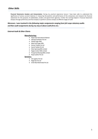 5
Other Skills
Financial Statements Analysis and Interpretation: During my practical experience tenure I have been able to understand the
significance of various account balances in measuring the position and performance of the enterprises and interpret the financial
statements for the purposes of stakeholders, lenders and government agencies. Further this training helped in Financial Statement
Analysis through preliminary and final analytics to perform variance analysis at different stages of audit
Moreover, I was involved in the following major assignments ranging from full scope statutory audits
and Non audit assignments during my stay at above audit firms etc.:
External Audit & Other Clients
Manufacturing:-
 Pepsi Cola International Pakistan
 Olympia Synthetics Pvt Ltd
 Pattoki Sugar Mills
 Baba Farid Sugar Mills
 Ammar Textiles Pvt Ltd
 Sarrah Textiles Pvt Ltd
 Ellcot Spinning Mills Limited
 Nagina Cotton Mills Limited
 Prosperity Weaving Mills Limited
 Royal Leather Pvt Ltd
Services:-
 Citi Logistics Pvt Ltd
 Regal Star Pvt Ltd
 Smile Max Multimedia Pvt Ltd
 