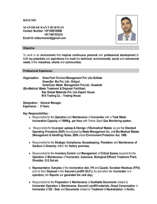 RESUME
MANOHAR KANT BURMAN
Contact Number: +971508195096
+91 7407333314
Email Id: mkburmansid@gmail.com
To work in an environment that inspires continuous personal and professional development to
fulfill my potentials and aspirations that meet the technical, environmental, social and commercial
needs ofthe industries, clients and communities.
Organization: GreenTech Environ Management Pvt. Ltd.-Kolkata
GreenZen Bio Pvt. Ltd.- Siliguri
GreenCare Waste Management Pvt.Ltd.- Gowahati
(Bio-Medical Waste Treatment & Disposal Facilities)
Star Global Materials Pvt. Ltd.-Export House
M.K Trading Co. - Trading House
Designation : General Manager.
Experience : 9 Years.
Key Responsibilities :
 Responsible for the Operation and Maintenance of Incinerator with a Total Waste
Incineration Capacity of 1000Kg. per Hour with Online Stack Gas Monitoring system.
 Responsible for the proper upkeep & Storage of Biomedical Wastes as per the Standard
Operating Procedure (SOP) developed by Waste Management Co. and Bio-Medical Wastes
(Management & Handling) Rules, 2000 under Environment Protection Act. 1986.
 Responsible for the Strategic Compliance, Housekeeping, Plantation and Maintenance of
Gardens & Greenery within the factory premises.
 Responsible for the Inventory Control and Management of Critical Spares required for the
Operation & Maintenance of Incinerator, Autoclave, Biological Effluent Treatment Plant,
Shredder, D.G Set etc.
 Representative Samples of the Incineration Ash, PH and Caustic Scrubber Residues (FPA)
prior to their Disposal in the Secured Landfill (SLF) ( As and when the Incinerator is in
operation, the Reports are generated the next day).
 Responsible for the Preparation & Maintenance of Auditable Documents related to
Incinerator Operation & Maintenance, Secured Landfill materials, Diesel Consumption in
Incinerator & DG - Sets and Documents related to Treatment & Neutralization ofAcidic,
Objective:
Professional Experience:
 