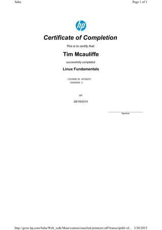 Certificate of Completion
This is to certify that:
Tim Mcauliffe
successfully completed
Linux Fundamentals
COURSE ID: 00185237
VERSION: 0
on
08/18/2014
____________________________
Signature
Page 1 of 1Saba
3/20/2015http://grow.hp.com/Saba/Web_wdk/Main/custom/oneclick/printcert.rdf?transcriptId=of...
 