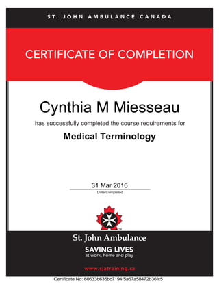 CERTIFICATE OF COMPLETION
has successfully completed the course requirements for
_____________________________________________
Date Completed
www.sjatraining.ca
S T . J O H N A M B U L A N C E C A N A D A
Cynthia M Miesseau
31 Mar 2016
Certificate No: 60633b635bc7194f5a67a58472b36fc5
Medical Terminology
 