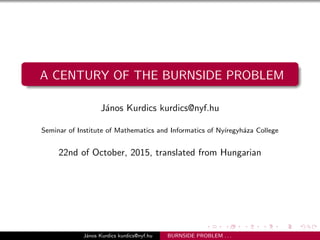 A CENTURY OF THE BURNSIDE PROBLEM
J´anos Kurdics kurdics@nyf.hu
Seminar of Institute of Mathematics and Informatics of Ny´ıregyh´aza College
22nd of October, 2015, translated from Hungarian
J´anos Kurdics kurdics@nyf.hu BURNSIDE PROBLEM . . .
 