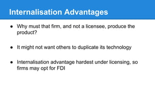 Internalisation Advantages
● Why must that firm, and not a licensee, produce the
product?
● It might not want others to duplicate its technology
● Internalisation advantage hardest under licensing, so
firms may opt for FDI
 