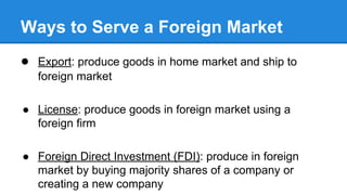 Ways to Serve a Foreign Market
● Export: produce goods in home market and ship to
foreign market
● License: produce goods in foreign market using a
foreign firm
● Foreign Direct Investment (FDI): produce in foreign
market by buying majority shares of a company or
creating a new company
 