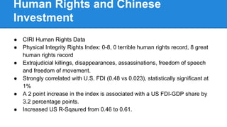 Human Rights and Chinese
Investment
● CIRI Human Rights Data
● Physical Integrity Rights Index: 0-8, 0 terrible human rights record, 8 great
human rights record
● Extrajudicial killings, disappearances, assassinations, freedom of speech
and freedom of movement.
● Strongly correlated with U.S. FDI (0.48 vs 0.023), statistically significant at
1%
● A 2 point increase in the index is associated with a US FDI-GDP share by
3.2 percentage points.
● Increased US R-Sqaured from 0.46 to 0.61.
 