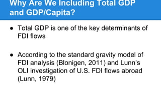 Why Are We Including Total GDP
and GDP/Capita?
● Total GDP is one of the key determinants of
FDI flows
● According to the standard gravity model of
FDI analysis (Blonigen, 2011) and Lunn’s
OLI investigation of U.S. FDI flows abroad
(Lunn, 1979)
 