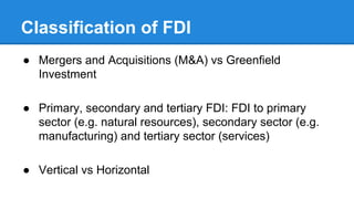 Classification of FDI
● Mergers and Acquisitions (M&A) vs Greenfield
Investment
● Primary, secondary and tertiary FDI: FDI to primary
sector (e.g. natural resources), secondary sector (e.g.
manufacturing) and tertiary sector (services)
● Vertical vs Horizontal
 