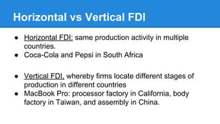 Horizontal vs Vertical FDI
● Horizontal FDI: same production activity in multiple
countries.
● Coca-Cola and Pepsi in South Africa
● Vertical FDI, whereby firms locate different stages of
production in different countries
● MacBook Pro: processor factory in California, body
factory in Taiwan, and assembly in China.
 