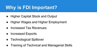 Why is FDI Important?
● Higher Capital Stock and Output
● Higher Wages and Higher Employment
● Increased Tax Revenues
● Increased Exports
● Technological Spillover
● Training of Technical and Managerial Skills
 