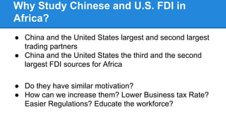 Why Study Chinese and U.S. FDI in
Africa?
● China and the United States largest and second largest
trading partners
● China and the United States the third and the second
largest FDI sources for Africa
● Do they have similar motivation?
● How can we increase them? Lower Business tax Rate?
Easier Regulations? Educate the workforce?
 