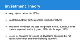 Investment Theory
● Very popular before the 1950s
● Capital should flow to the countries with higher returns
● This would have been the case in a perfect market, but MNCs don’t
operate in perfect market (Hymer, 1960; Kindleberger, 1969)
● Useful for analysing developed vs developing countries, but not
nearly as much for different developing countries.
 