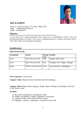 1
ABU KASHEM
House #11, Road # 9, Sector # 11, Uttara, Dhaka-1230
Email: rsahmed490@Gmail.com
Mobile: 01930647489
Objective
To start career with a reputed organization where strong sense of responsibilities, willing to learn and
individual performances are valued. And to secure a challenging position in a dynamic environment where I
will be able to utilize my Knowledge and experience.
Qualifications
Dhaka Board Results
Examination Result Passing
Year
Institute
S.S.C GPA 4.00 out of 5.00 2009 Bashgari High School
H.S.C GPA 3.50 out of 5.00 2011 Narsingdi Govt. Collage, Narsingdi.
B.B.A CGPA 3.56 out of 4.00 2016 Asian University of Bangladesh.
Work Experience: now I am fresh.
Computer Skills: Microsoft Word, PowerPoint and Web Technology
Language Skills: Bengali (Native language), English (fluent in Writing and Speaking) and French
on four months course.
Strengths:
 Have good communication and negotiation skills
 Flexible and adaptable to change organizational environment
 Capable to analyze and to lead and work in a team
 Empathetic, generous, inspirational, resourceful & trust worth
 