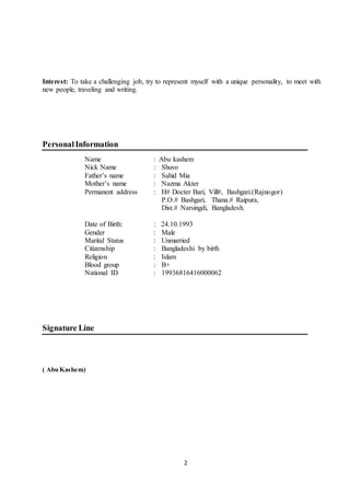 2
Interest: To take a challenging job, try to represent myself with a unique personality, to meet with
new people, traveling and writing.
PersonalInformation
Name : Abu kashem
Nick Name : Shuvo
Father’s name : Sahid Mia
Mother’s name : Nazma Akter
Permanent address : H# Docter Bari, Vill#, Bashgari.(Rajnogor)
P.O.# Bashgari, Thana.# Raipura,
Dist.# Narsingdi, Bangladesh.
Date of Birth: : 24.10.1993
Gender : Male
Marital Status : Unmarried
Citizenship : Bangladeshi by birth
Religion : Islam
Blood group : B+
National ID : 19936816416000062
Signature Line
( Abu Kashem)
 
