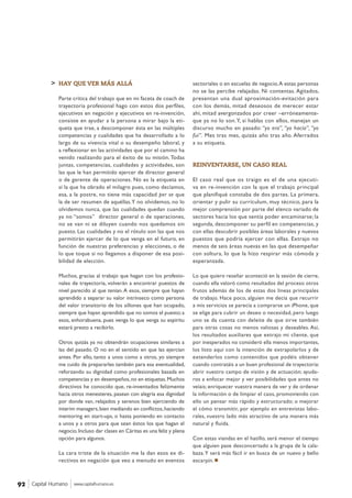 > sectoriales o en escuelas de negocio.A estas personas
no se las percibe relajadas. Ni contentas. Agitados,
presentan una dual aproximación-evitación para
con los demás, mitad deseosos de merecer estar
ahí, mitad avergonzados por creer –erróneamente-
que ya no lo son.Y, si hablas con ellos, manejan un
discurso mucho en pasado: “yo era”, “yo hacía”, “yo
fui”. Mes tras mes, quizás año tras año. Aferrados
a su etiqueta.
REINVENTARSE, UN CASO REAL
El caso real que os traigo es el de una ejecuti-
va en re-invención con la que el trabajo principal
que planifiqué constaba de dos partes. La primera,
orientar y pulir su currículum, muy técnico, para la
mejor comprensión por parte del elenco variado de
sectores hacia los que sentía poder encaminarse; la
segunda, descomponer su perfil en competencias, y
con ellas descubrir posibles áreas laborales y nuevos
puestos que podría ejercer con ellas. Extrajo no
menos de seis áreas nuevas en las que desempeñar
con soltura, lo que la hizo respirar más cómoda y
esperanzada.
Lo que quiero reseñar aconteció en la sesión de cierre,
cuando ella valoró como resultados del proceso otros
frutos además de los de estas dos líneas principales
de trabajo. Hace poco, alguien me decía que recurrir
a mis servicios se parecía a comprarse un iPhone, que
se elige para cubrir un deseo o necesidad, pero luego
uno se da cuenta con deleite de que sirve también
para otras cosas no menos valiosas y deseables. Así,
los resultados auxiliares que extrajo mi cliente, que
por inesperados no consideró ella menos importantes,
los listo aquí con la intención de extrapolarlos y de
extenderlos como contenidos que podéis obtener
cuando contratáis a un buen profesional de trayectoria:
abrir vuestro campo de visión y de actuación; ayuda-
ros a enfocar mejor y ver posibilidades que antes no
veíais; enriquecer vuestra manera de ver y de ordenar
la información o de limpiar el caos, promoviendo con
ello un pensar más rápido y estructurado; o mejorar
el cómo transmitir, por ejemplo en entrevistas labo-
rales, vuestro lado más atractivo de una manera más
natural y fluida.
Con estas viandas en el hatillo, será menor el tiempo
que alguien pase desconcertado a la grupa de la cala-
baza.Y será más fácil ir en busca de un nuevo y bello
escarpín.
HAY QUE VER MÁS ALLÁ
Parte crítica del trabajo que en mi faceta de coach de
trayectoria profesional hago con estos dos perfiles,
ejecutivos en negación y ejecutivos en re-invención,
consiste en ayudar a la persona a mirar bajo la eti-
queta que trae, a descomponer ésta en las múltiples
competencias y cualidades que ha desarrollado a lo
largo de su vivencia vital o su desempeño laboral, y
a reflexionar en las actividades que por el camino ha
venido realizando para el éxito de su misión.Todas
juntas, competencias, cualidades y actividades, son
las que le han permitido ejercer de director general
o de gerente de operaciones. No es la etiqueta en
sí la que ha obrado el milagro pues, como decíamos,
esa, a la postre, no tiene más capacidad per se que
la de ser resumen de aquéllas.Y no olvidemos, no lo
olvidemos nunca, que las cualidades quedan cuando
ya no “somos” director general o de operaciones,
no se van ni se diluyen cuando nos quedamos sin
puesto. Las cualidades y no el rótulo son las que nos
permitirán ejercer de lo que venga en el futuro, en
función de nuestras preferencias y elecciones, o de
lo que toque si no llegamos a disponer de esa posi-
bilidad de elección.
Muchos, gracias al trabajo que hagan con los profesio-
nales de trayectoria, volverán a encontrar puestos de
nivel parecido al que tenían.A esos, siempre que hayan
aprendido a separar su valor intrínseco como persona
del valor transitorio de los sillones que han ocupado,
siempre que hayan aprendido que no somos el puesto;a
esos, enhorabuena, pues venga lo que venga su espíritu
estará presto a recibirlo.
Otros quizás ya no obtendrán ocupaciones similares a
las del pasado. O no en el sentido en que las ejercían
antes. Por ello, tanto a unos como a otros, yo siempre
me cuido de prepararles también para esa eventualidad,
reforzando su dignidad como profesionales basada en
competencias y en desempeños,no en etiquetas.Muchos
directivos he conocido que, re-inventados felizmente
hacia otros menesteres, pasean con alegría esa dignidad
por donde van, relajados y serenos bien ejerciendo de
interim managers,bien mediando en conflictos,haciendo
mentoring en start-ups, o hasta poniendo en contacto
a unos y a otros para que sean éstos los que hagan el
negocio.Incluso dar clases en Cáritas es una feliz y plena
opción para algunos.
La cara triste de la situación me la dan esos ex di-
rectivos en negación que veo a menudo en eventos
Capital Humano www.capitalhumano.es92
 