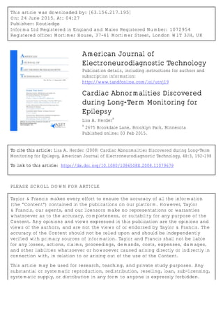 This article was downloaded by: [63.156.217.195]
On: 24 June 2015, At: 04:27
Publisher: Routledge
Informa Ltd Registered in England and Wales Registered Number: 1072954
Registered office: Mortimer House, 37-41 Mortimer Street, London W1T 3JH, UK
American Journal of
Electroneurodiagnostic Technology
Publication details, including instructions for authors and
subscription information:
http://www.tandfonline.com/loi/utnj19
Cardiac Abnormalities Discovered
during Long-Term Monitoring for
Epilepsy
Lisa A. Herder
a
a
2675 Brookdale Lane, Brooklyn Park, Minnesota
Published online: 03 Feb 2015.
To cite this article: Lisa A. Herder (2008) Cardiac Abnormalities Discovered during Long-Term
Monitoring for Epilepsy, American Journal of Electroneurodiagnostic Technology, 48:3, 192-198
To link to this article: http://dx.doi.org/10.1080/1086508X.2008.11079679
PLEASE SCROLL DOWN FOR ARTICLE
Taylor & Francis makes every effort to ensure the accuracy of all the information
(the “Content”) contained in the publications on our platform. However, Taylor
& Francis, our agents, and our licensors make no representations or warranties
whatsoever as to the accuracy, completeness, or suitability for any purpose of the
Content. Any opinions and views expressed in this publication are the opinions and
views of the authors, and are not the views of or endorsed by Taylor & Francis. The
accuracy of the Content should not be relied upon and should be independently
verified with primary sources of information. Taylor and Francis shall not be liable
for any losses, actions, claims, proceedings, demands, costs, expenses, damages,
and other liabilities whatsoever or howsoever caused arising directly or indirectly in
connection with, in relation to or arising out of the use of the Content.
This article may be used for research, teaching, and private study purposes. Any
substantial or systematic reproduction, redistribution, reselling, loan, sub-licensing,
systematic supply, or distribution in any form to anyone is expressly forbidden.
 