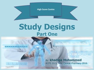 Study Designs
Part One
High Score Centre
Khadiga Mohammed, BCPS 2015, MSc
Clinical Pharmacy 2016
By: khadiga Mohammed
BCPS 2015, MSc Clinical Pharmacy 2016
August 2016
 