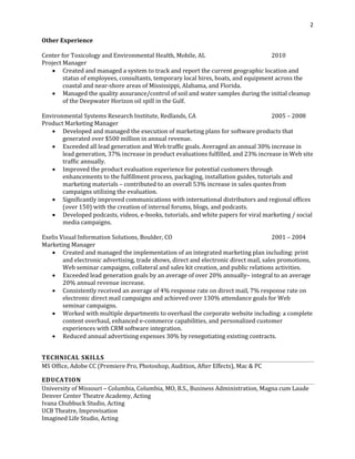 2
Other Experience
Center for Toxicology and Environmental Health, Mobile, AL 2010
Project Manager
• Created and managed a system to track and report the current geographic location and
status of employees, consultants, temporary local hires, boats, and equipment across the
coastal and near-shore areas of Mississippi, Alabama, and Florida.
• Managed the quality assurance/control of soil and water samples during the initial cleanup
of the Deepwater Horizon oil spill in the Gulf.
Environmental Systems Research Institute, Redlands, CA 2005 – 2008
Product Marketing Manager
• Developed and managed the execution of marketing plans for software products that
generated over $500 million in annual revenue.
• Exceeded all lead generation and Web traffic goals. Averaged an annual 30% increase in
lead generation, 37% increase in product evaluations fulfilled, and 23% increase in Web site
traffic annually.
• Improved the product evaluation experience for potential customers through
enhancements to the fulfillment process, packaging, installation guides, tutorials and
marketing materials – contributed to an overall 53% increase in sales quotes from
campaigns utilizing the evaluation.
• Significantly improved communications with international distributors and regional offices
(over 150) with the creation of internal forums, blogs, and podcasts.
• Developed podcasts, videos, e-books, tutorials, and white papers for viral marketing / social
media campaigns.
Exelis Visual Information Solutions, Boulder, CO 2001 – 2004
Marketing Manager
• Created and managed the implementation of an integrated marketing plan including: print
and electronic advertising, trade shows, direct and electronic direct mail, sales promotions,
Web seminar campaigns, collateral and sales kit creation, and public relations activities.
• Exceeded lead generation goals by an average of over 20% annually– integral to an average
20% annual revenue increase.
• Consistently received an average of 4% response rate on direct mail, 7% response rate on
electronic direct mail campaigns and achieved over 130% attendance goals for Web
seminar campaigns.
• Worked with multiple departments to overhaul the corporate website including: a complete
content overhaul, enhanced e-commerce capabilities, and personalized customer
experiences with CRM software integration.
• Reduced annual advertising expenses 30% by renegotiating existing contracts.
TECHNICAL SKILLS
MS Office, Adobe CC (Premiere Pro, Photoshop, Audition, After Effects), Mac & PC
EDUCATION
University of Missouri – Columbia, Columbia, MO, B.S., Business Administration, Magna cum Laude
Denver Center Theatre Academy, Acting
Ivana Chubbuck Studio, Acting
UCB Theatre, Improvisation
Imagined Life Studio, Acting
 