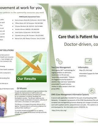 Doctor-driven, co
ce that assists in
d health care resources
s. Case managers are
t are involved in the
ollowing:
their health condiƟons
ome or physician’s
derstanding their
nd referrals to
ng on NutriƟonal needs
ENT SOLUTIONS
TREO applies 3M™ methodology for
tagging whether an admission,
readmission or ER visit was
“potenƟally preventable.” PaƟents
are ﬂagged for priority based on
whether they had more “potenƟally
preventable” hospital services
relaƟve to other people in their risk
group (CRG).
hƩps://ic.n3cn.org/
InformaƟon Support for PaƟe
tered Care.
InformaƟcs
A secure web applicaƟon intended for the users of parƟcipaƟng CCNC
Networks. It integrates components of the CCNC Standardized Plan wit
accepted care management processes allowing care mangers to build an
work with a paƟent-centric, comprehensive care plan. This system is ma
and developed by the informaƟcs center of NCCCN, Inc.
hƩps://cmis.n3cn.org/
e (IPIP)
an work
of an
es and
cols, and
n in IPIP
CME for
lease
P4HM Quality Improvement Team:
♦ Gloria Conyers-MuƩs,RN: QI Director: 336.337.7604
♦ Tiﬀany Gibson, NP: QI Champion: 336.944.5802
♦ ChrisƟne Murdock, RN: QI/CC4C: 336.553.8865
♦ VeneƩa Johnson, NAM/QI: 336.288.8356
♦ James Spicka: QI Specialist: 336.455.1030
♦ ClaudeƩe Johnson, RN: President: 336.235.0930
♦ Marian Earls, MD: Medical Director: 336.272.1050
rovement at work for you
To seek construcƟve soluƟons to agency problems that
impede the improvement of staﬀ funcƟon and
eﬀecƟve and eﬃcient delivery of healthcare services
for our populaƟon in Guilford, Randolph and
Rockingham counƟes. The QI team addresses this
mission through coordinaƟon of research, collecƟon of
informaƟon, and analysis of viable opƟons.
This Mission is to support the greater Mission of our
Agency, “Empowering our community to improve the
quality of their healthcare.”
To provide excepƟonal QI support to our agency
through data analysis, professional training and Ɵmely
response.
QI Mission
 