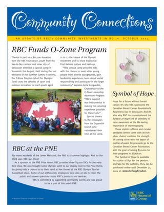 RBC at the PNE
For many residents of the Lower Mainland, the PNE is a summer highlight. And for the
third year, RBC was there!
As a sponsor of the PNE Prize Home, RBC provided three $5,000 GICs for the early
bird draw. We also brought some Olympic spirit to our display next to the Prize Home,
by giving kids a chance to try their hand at free throws at the RBC Olympic FanFair
basketball shoot. Some of our enthusiastic employees were also on-site to meet the
public and answer questions about RBC’s products and services.
RBC is committed to supporting community events and was proud
to be a part of this year’s PNE.
RBC Funds O-Zone Program
Thanks in part to a $10,000 donation
from the RBC Foundation, youth from the
Sea-to-Sky corridor and inner city of
Vancouver attended a special camp in
Squamish this August. Held during the last
weekend of the Summer Games in Athens,
the O-Zone Program (short for Olympic-
Zone) uses the vehicles of sport and
outdoor recreation to teach youth aged
11 to 13 the values of the Olympic
movement and to share traditional
First Nations culture and heritage.
“This unique camp provides kids
with the chance to meet other young
people from diverse backgrounds, gain
leadership experience, learn about social
responsibility and participate in the larger
community,” explains Anne Languedoc,
Chairperson of the
O-Zone Leadership
Adventure Program.
“RBC’s support
was instrumental in
making this amazing
experience possible
for these kids.”
Special thanks
to the employees
from the Squamish
branch who
volunteered their
time at the camp.
CommunityConnections
Symbol of Hope
Hope for a future without breast
cancer. It’s why RBC sponsored the
Canadian Breast Cancer Foundation’s
Awareness Day in Vancouver. And it’s
also why RBC has commissioned the
Symbol of Hope line of jewellery to
raise awareness of the life-saving
importance of mammography.
These stylish cufflinks and circular
pendants (which come with 18-inch
silver chains) combine the strength
of sterling silver with the depth of
mother-of-pearl. All proceeds go to the
Canadian Breast Cancer Foundation,
with the goal of raising $50,000 for
their programs in BC/Yukon.
The Symbol of Hope is available
for a price of $50 for the pendant
and $60 for the cufflinks. They can be
purchased online until December 31,
2004 at: wwwwww..ccbbccff..oorrgg//bbccyyuukkoonn.
® Registered Trademark of Royal Bank of Canada
A N U P D A T E O F R B C ’ s C O M M U N I T Y I N V E S T M E N T S I N B C • O C T O B E R 2 0 0 4
 