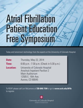 Atrial Fibrillation
Patient Education
Free Symposium
Today and tomorrow’s technology from the experts at the University of Colorado Hospital.
To RSVP, please call Lori McLemore at 720-848-7104 or go to www.uch.edu/AFib
to register.
Date:		 Thursday, May 22, 2014
Time:		 6:00 p.m. -7:30 p.m. (Check in 5:30 p.m.)
Location:	 University of Colorado Hospital
			 Anschutz Inpatient Pavilion 2
			Main Auditorium
			 12505 E. 16th Ave.
			Aurora, CO 80045
 