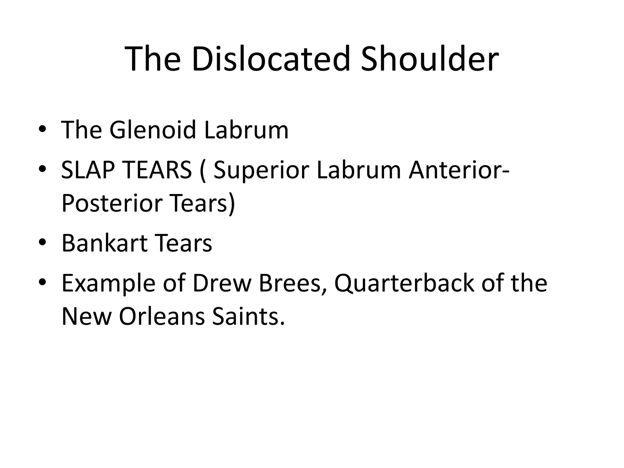 The Dislocated Shoulder
• The Glenoid Labrum
• SLAP TEARS ( Superior Labrum Anterior-
Posterior Tears)
• Bankart Tears
• Example of Drew Brees, Quarterback of the
New Orleans Saints.
 