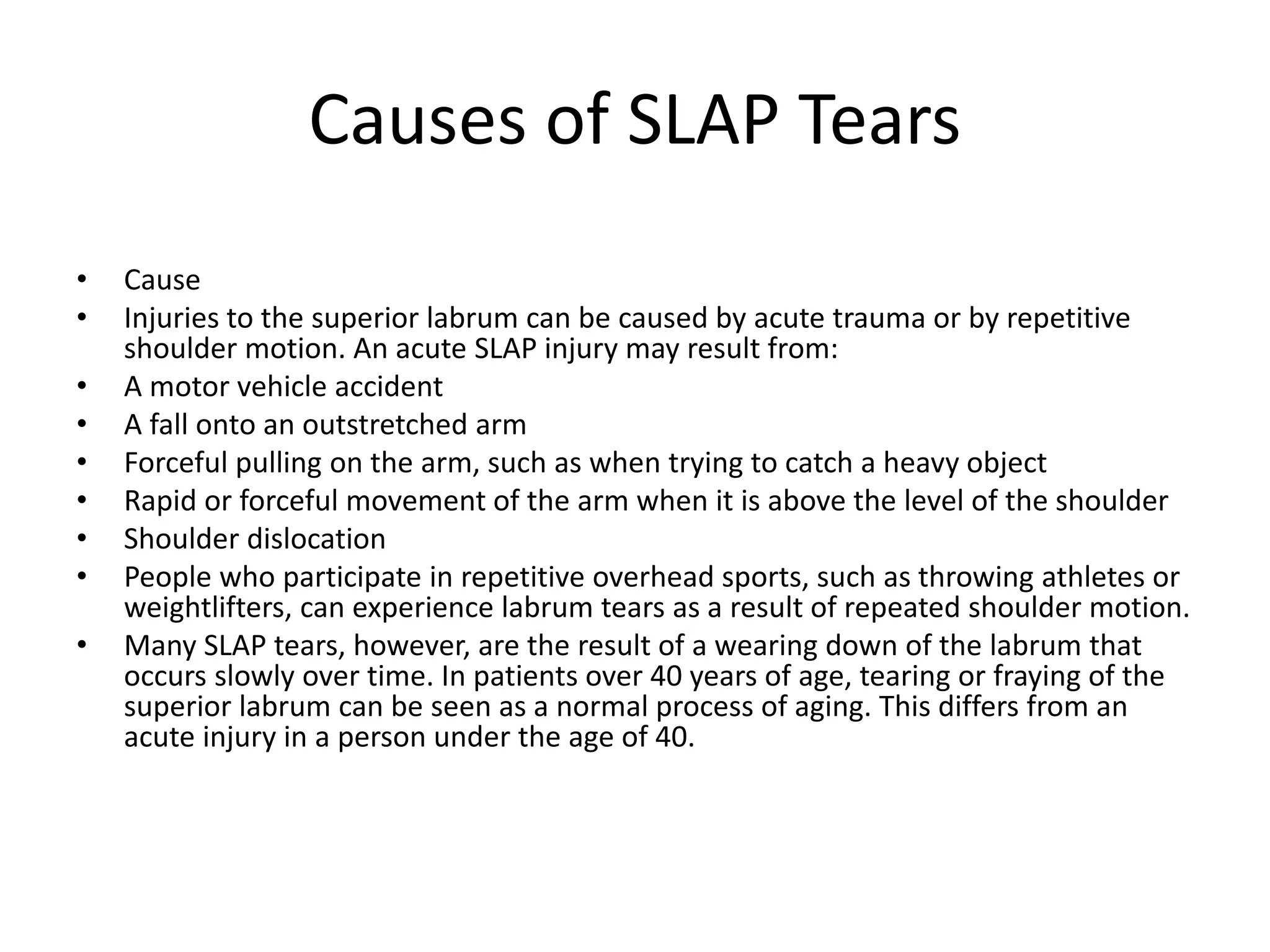 Causes of SLAP Tears
• Cause
• Injuries to the superior labrum can be caused by acute trauma or by repetitive
shoulder motion. An acute SLAP injury may result from:
• A motor vehicle accident
• A fall onto an outstretched arm
• Forceful pulling on the arm, such as when trying to catch a heavy object
• Rapid or forceful movement of the arm when it is above the level of the shoulder
• Shoulder dislocation
• People who participate in repetitive overhead sports, such as throwing athletes or
weightlifters, can experience labrum tears as a result of repeated shoulder motion.
• Many SLAP tears, however, are the result of a wearing down of the labrum that
occurs slowly over time. In patients over 40 years of age, tearing or fraying of the
superior labrum can be seen as a normal process of aging. This differs from an
acute injury in a person under the age of 40.
 