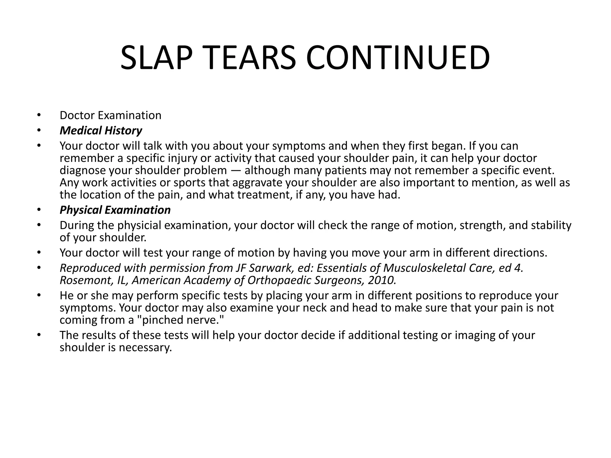 SLAP TEARS CONTINUED
• Doctor Examination
• Medical History
• Your doctor will talk with you about your symptoms and when they first began. If you can
remember a specific injury or activity that caused your shoulder pain, it can help your doctor
diagnose your shoulder problem — although many patients may not remember a specific event.
Any work activities or sports that aggravate your shoulder are also important to mention, as well as
the location of the pain, and what treatment, if any, you have had.
• Physical Examination
• During the physicial examination, your doctor will check the range of motion, strength, and stability
of your shoulder.
• Your doctor will test your range of motion by having you move your arm in different directions.
• Reproduced with permission from JF Sarwark, ed: Essentials of Musculoskeletal Care, ed 4.
Rosemont, IL, American Academy of Orthopaedic Surgeons, 2010.
• He or she may perform specific tests by placing your arm in different positions to reproduce your
symptoms. Your doctor may also examine your neck and head to make sure that your pain is not
coming from a "pinched nerve."
• The results of these tests will help your doctor decide if additional testing or imaging of your
shoulder is necessary.
 