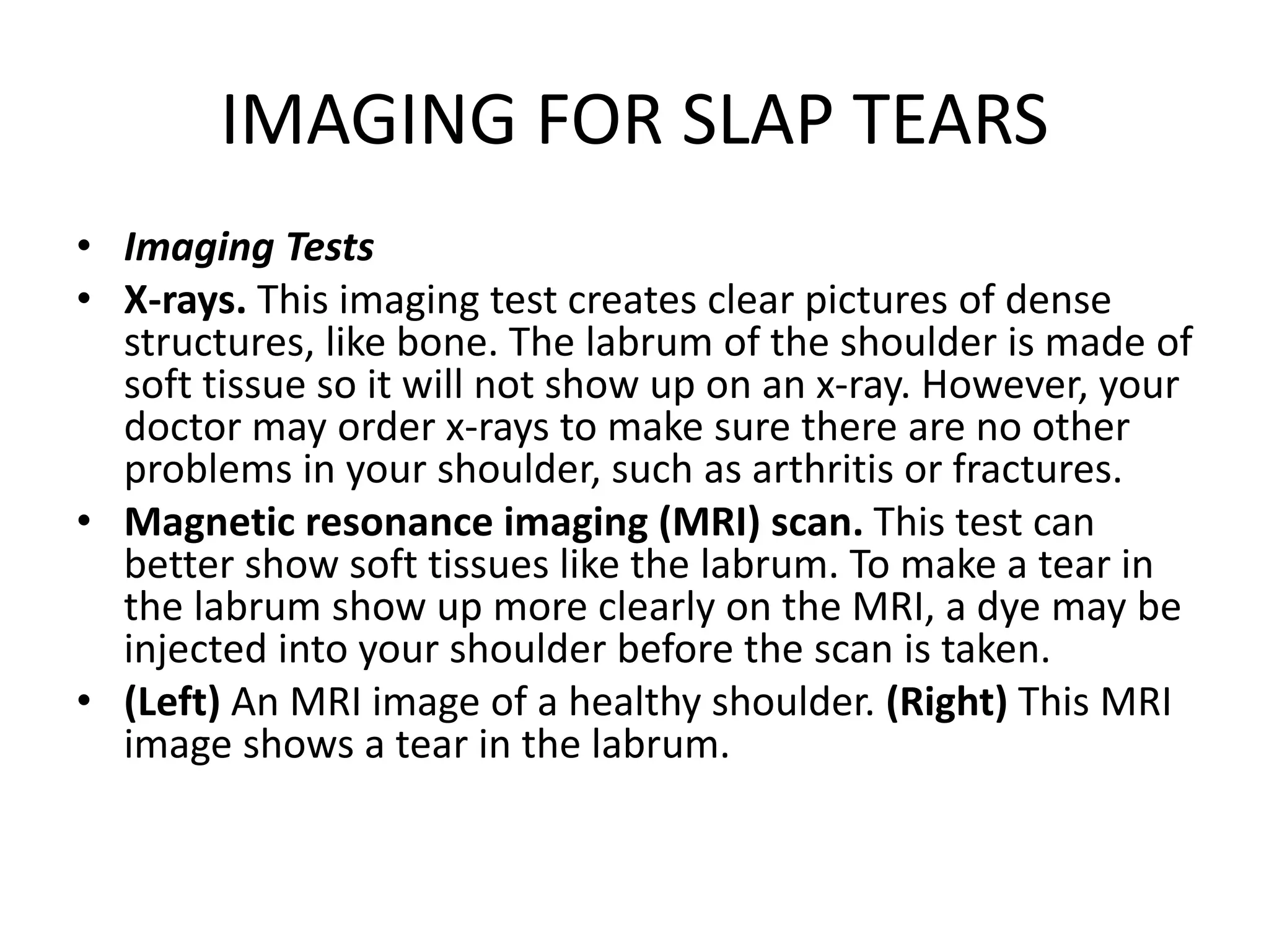 IMAGING FOR SLAP TEARS
• Imaging Tests
• X-rays. This imaging test creates clear pictures of dense
structures, like bone. The labrum of the shoulder is made of
soft tissue so it will not show up on an x-ray. However, your
doctor may order x-rays to make sure there are no other
problems in your shoulder, such as arthritis or fractures.
• Magnetic resonance imaging (MRI) scan. This test can
better show soft tissues like the labrum. To make a tear in
the labrum show up more clearly on the MRI, a dye may be
injected into your shoulder before the scan is taken.
• (Left) An MRI image of a healthy shoulder. (Right) This MRI
image shows a tear in the labrum.
 