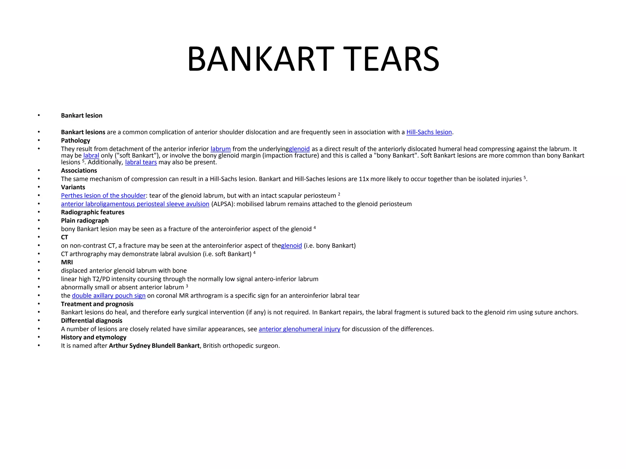 BANKART TEARS
• Bankart lesion
• Bankart lesions are a common complication of anterior shoulder dislocation and are frequently seen in association with a Hill-Sachs lesion.
• Pathology
• They result from detachment of the anterior inferior labrum from the underlyingglenoid as a direct result of the anteriorly dislocated humeral head compressing against the labrum. It
may be labral only ("soft Bankart"), or involve the bony glenoid margin (impaction fracture) and this is called a "bony Bankart". Soft Bankart lesions are more common than bony Bankart
lesions 5. Additionally, labral tears may also be present.
• Associations
• The same mechanism of compression can result in a Hill-Sachs lesion. Bankart and Hill-Saches lesions are 11x more likely to occur together than be isolated injuries 5.
• Variants
• Perthes lesion of the shoulder: tear of the glenoid labrum, but with an intact scapular periosteum 2
• anterior labroligamentous periosteal sleeve avulsion (ALPSA): mobilised labrum remains attached to the glenoid periosteum
• Radiographic features
• Plain radiograph
• bony Bankart lesion may be seen as a fracture of the anteroinferior aspect of the glenoid 4
• CT
• on non-contrast CT, a fracture may be seen at the anteroinferior aspect of theglenoid (i.e. bony Bankart)
• CT arthrography may demonstrate labral avulsion (i.e. soft Bankart) 4
• MRI
• displaced anterior glenoid labrum with bone
• linear high T2/PD intensity coursing through the normally low signal antero-inferior labrum
• abnormally small or absent anterior labrum 3
• the double axillary pouch sign on coronal MR arthrogram is a specific sign for an anteroinferior labral tear
• Treatment and prognosis
• Bankart lesions do heal, and therefore early surgical intervention (if any) is not required. In Bankart repairs, the labral fragment is sutured back to the glenoid rim using suture anchors.
• Differential diagnosis
• A number of lesions are closely related have similar appearances, see anterior glenohumeral injury for discussion of the differences.
• History and etymology
• It is named after Arthur Sydney Blundell Bankart, British orthopedic surgeon.
 