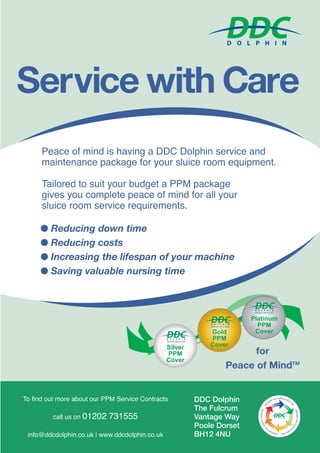 Peace of mind is having a DDC Dolphin service and
maintenance package for your sluice room equipment.
Tailored to suit your budget a PPM package
gives you complete peace of mind for all your
sluice room service requirements.
To find out more about our PPM Service Contracts
call us on 01202 731555
info@ddcdolphin.co.uk | www.ddcdolphin.co.uk
DDC Dolphin
The Fulcrum
Vantage Way
Poole Dorset
BH12 4NU
Service with Care
G Reducing down time
G Reducing costs
G Increasing the lifespan of your machine
G Saving valuable nursing time
P til
Silverlververerver
PPPMPPM
Cover
GoldGoldGold
PlaatinumP
Gold
PPPM
Cover
Platinum
PPM
Cover
S
E
O
N
OM
D
OO E
FTRANSMSSN INO
PORT
AL
FO
NE
R
N
Y
T
YR
USCEPTLIBEL
OH
SO
T
FI FN
TE TC IOUS AGENT
S
R
E
E
R
S
RE
VO
RRI
OPRATL
FFO
I
EXTI
BRREBERAKINGTHECHAAI
H
IN
A
NI
O
FF
O
INNF
I
FN
ECCT
E
TCIONBREAAEKIIN KNG IGN
T
HHE
T
EH
CHHA
C
AI
H
INANIOFINFECTION
BRR
E
B
EA
R
AK
E
KIN
A
IN
K
NG
KII
GN
THE CHAIN OF INNFI FE
N
EC
F
CT
E
TI
C
I
O
T
O
N
I
N
O
for
Peace of MindTM
ppDDC HEJoct15 reprint.qxp_Layout 1 13/10/2015 16:32 Page 115
 
