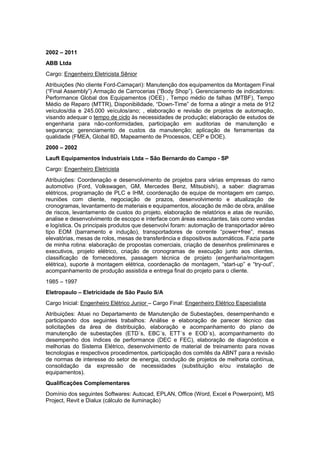 2002 – 2011
ABB Ltda
Cargo: Engenheiro Eletricista Sênior
Atribuições (No cliente Ford-Camaçari): Manutenção dos equipamentos da Montagem Final
(“Final Assembly”) Armação de Carrocerias (“Body Shop”). Gerenciamento de indicadores:
Performance Global dos Equipamentos (OEE) , Tempo médio de falhas (MTBF), Tempo
Médio de Reparo (MTTR), Disponibilidade, “Down-Time” de forma a atingir a meta de 912
veículos/dia e 245.000 veículos/ano; , elaboração e revisão de projetos de automação,
visando adequar o tempo de ciclo às necessidades de produção; elaboração de estudos de
engenharia para não-conformidades, participação em auditorias de manutenção e
segurança; gerenciamento de custos da manutenção; aplicação de ferramentas da
qualidade (FMEA, Global 8D, Mapeamento de Processos, CEP e DOE).
2000 – 2002
Lauft Equipamentos Industriais Ltda – São Bernardo do Campo - SP
Cargo: Engenheiro Eletricista
Atribuições: Coordenação e desenvolvimento de projetos para várias empresas do ramo
automotivo (Ford, Volkswagen, GM, Mercedes Benz, Mitsubishi), a saber: diagramas
elétricos, programação de PLC e IHM, coordenação de equipe de montagem em campo,
reuniões com cliente, negociação de prazos, desenvolvimento e atualização de
cronogramas, levantamento de materiais e equipamentos, alocação de mão de obra, análise
de riscos, levantamento de custos do projeto, elaboração de relatórios e atas de reunião,
analise e desenvolvimento de escopo e interface com áreas executantes, tais como vendas
e logística. Os principais produtos que desenvolvi foram: automação de transportador aéreo
tipo EOM (barramento e indução), transportadores de corrente “power+free”, mesas
elevatórias, mesas de rolos, mesas de transferência e dispositivos automáticos. Fazia parte
de minha rotina: elaboração de propostas comerciais, criação de desenhos preliminares e
executivos, projeto elétrico, criação de cronogramas de execução junto aos clientes,
classificação de fornecedores, passagem técnica de projeto (engenharia/montagem
elétrica), suporte à montagem elétrica, coordenação de montagem, “start-up” e “try-out”,
acompanhamento de produção assistida e entrega final do projeto para o cliente.
1985 – 1997
Eletropaulo – Eletricidade de São Paulo S/A
Cargo Inicial: Engenheiro Elétrico Junior – Cargo Final: Engenheiro Elétrico Especialista
Atribuições: Atuei no Departamento de Manutenção de Subestações, desempenhando e
participando dos seguintes trabalhos: Análise e elaboração de parecer técnico das
solicitações da área de distribuição, elaboração e acompanhamento do plano de
manutenção de subestações (ETD´s, EBC´s, ETT´s e EOD´s), acompanhamento do
desempenho dos índices de performance (DEC e FEC), elaboração de diagnósticos e
melhorias do Sistema Elétrico, desenvolvimento de material de treinamento para novas
tecnologias e respectivos procedimentos, participação dos comitês da ABNT para a revisão
de normas de interesse do setor de energia, condução de projetos de melhoria contínua,
consolidação da expressão de necessidades (substituição e/ou instalação de
equipamentos).
Qualificações Complementares
Domínio dos seguintes Softwares: Autocad, EPLAN, Office (Word, Excel e Powerpoint), MS
Project, Revit e Dialux (cálculo de iluminação)
 