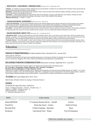 BAR STAFF – WAITRESS / GREENE KING (February 2010 - September 2014)
• Initiative - In incidents of miscommunication between the bar and the kitchen it required me to instantly think of solutions which would make the
customer happy and keep the kitchen running smoothly.
• Motivation - Amidst the busy atmosphere of the business I had to make sure that all the staff were happily motivated, wanting to go the extra
mile for themselves and the people around them.
• Promotion - I really enjoyed getting into the promotion side of the business, coming up with offers and new products. Hosting live band
nights and creating award-winning back bar displays, were ways in which I feel I excelled in the business.
• Mystery Visit Scores - 1 x 96.8% 1 x 100%
SALES ADVISOR / SUPERDRY (November 2013 - May 2014)
• Visual merchandising - A lot of care and attention goes into the window displays and the interior of the store. As I was involved in the creation
of their brand new store in the Metrocentre, I had to be meticulous in every aspect of the presentation to create the quintessential Superdry
store. Working towards a deadline just before the Christmas period made my precise and confident decision making crucial.
•Up-selling - I received REAL training which taught me how to achieve the best customer experience through my service. Having been successful in
this training means that I know how to secure loyalty with the customer, and a true relationship between themselves and the brand.
SALES ADVISOR / NEXT LTD (November 2011 - September 2012)
• Management Skills - During the sale periods we would have temporary staff to come in and help set up the stock and to help during trading hours. I
assisted my manager in the Childrenswear department to make sure that everyone knew the tasks to complete and to make sure the time-line of the day
was being kept to. I also completed managerial checks such as stock levels and floor walks to make sure that all stock was accounted for.
• Customer Service – As my first position in retail I learnt the basics of cash handling, dealing with returns and processing customers directory orders. I
learnt to be meticulous and thorough so that customers received and ordered the correct products as one wrong piece of information could result in the
products being lost and leave the customer frustrated and dissatisfied.
Education.
Diploma in Digital Marketing The Shaw Academy Online / November 2015 - January 2016
Grade achieved : Distinction
Through this online course I have learnt and completed assessments concerning the methods of marketing and surrounding subjects
such as: eCommerce / Blogging / PPC / SEO / Data Driven Marketing / Email Marketing / Social Marketing
BA (HONS) FASHION COMMUNICATION Northumbria University / September 2012 - June 2015
During my time at Northumbria University I gained a 2:2 degree and invaluable skills in the following areas :
PR / Journalism / Photography / Styling / Marketing / Film / Exhibition / Installation /
Branding / Business Management / Project Research / Events.
Projects have included marketing campaigns with Dr Martens and photography with Diversity Now All Walks Beyond the Catwalk. F or my final
year project I created a music and travel publication called ASH. I created all the content appropriate for the desired target audience, devised a
creative digital marketing campaign across multiple platforms, conducted SWOT analysis’ and pitched the concept successfully.
A Levels Holy Cross College, Bury / 2010 - 2012
Media Studies, B English Literature & Language , B Business Studies, C
GCSE’s
St Gabriels RC High School, Bury / 2005-2010
Drama – A Religious Education – A French – A English Lang – A
English Lit – B Maths – B Science (Core) – B
Science (Additional) – C Graphics – C
I.T – Distinction (equivalent to an A)
Skills. Achievements. Interests.
Adobe INDESIGN 5* Facebook Reviews Winner – Wed2B Fashion
PowerPoint Rising Star Award – Credico Health & Fitness
Microsoft Word 3 Peaks Challenge – Macmillan Music
Wordpress International Chair – Rotary Film & Photography
References available upon request.
 