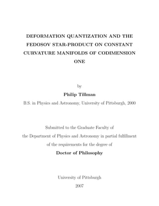 DEFORMATION QUANTIZATION AND THE
FEDOSOV STAR-PRODUCT ON CONSTANT
CURVATURE MANIFOLDS OF CODIMENSION
ONE
by
Philip Tillman
B.S. in Physics and Astronomy, University of Pittsburgh, 2000
Submitted to the Graduate Faculty of
the Department of Physics and Astronomy in partial fulﬁllment
of the requirements for the degree of
Doctor of Philosophy
University of Pittsburgh
2007
 