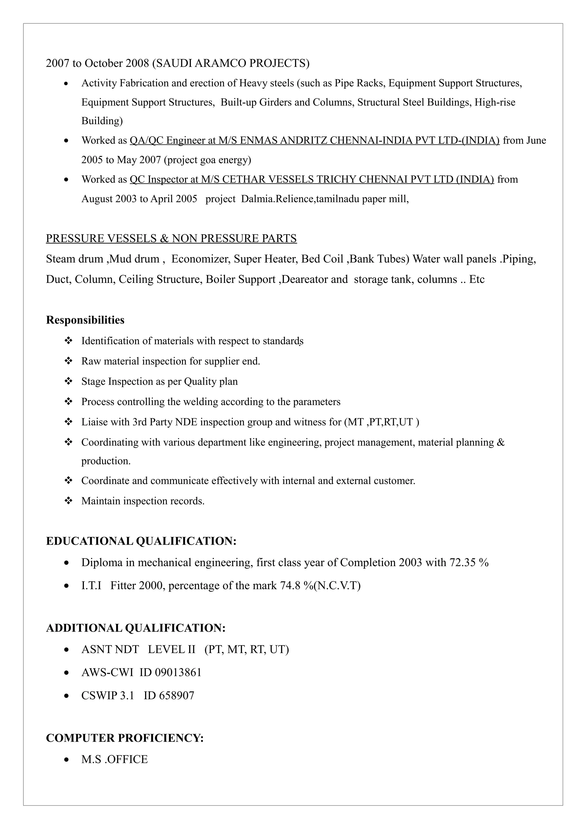 2007 to October 2008 (SAUDI ARAMCO PROJECTS)
• Activity Fabrication and erection of Heavy steels (such as Pipe Racks, Equipment Support Structures,
Equipment Support Structures, Built-up Girders and Columns, Structural Steel Buildings, High-rise
Building)
• Worked as QA/QC Engineer at M/S ENMAS ANDRITZ CHENNAI-INDIA PVT LTD-(INDIA) from June
2005 to May 2007 (project goa energy)
• Worked as QC Inspector at M/S CETHAR VESSELS TRICHY CHENNAI PVT LTD (INDIA) from
August 2003 to April 2005 project Dalmia.Relience,tamilnadu paper mill,
PRESSURE VESSELS & NON PRESSURE PARTS
Steam drum ,Mud drum , Economizer, Super Heater, Bed Coil ,Bank Tubes) Water wall panels .Piping,
Duct, Column, Ceiling Structure, Boiler Support ,Deareator and storage tank, columns .. Etc
Responsibilities
 Identification of materials with respect to standards
 Raw material inspection for supplier end.
 Stage Inspection as per Quality plan
 Process controlling the welding according to the parameters
 Liaise with 3rd Party NDE inspection group and witness for (MT ,PT,RT,UT )
 Coordinating with various department like engineering, project management, material planning &
production.
 Coordinate and communicate effectively with internal and external customer.
 Maintain inspection records.
EDUCATIONAL QUALIFICATION:
• Diploma in mechanical engineering, first class year of Completion 2003 with 72.35 %
• I.T.I Fitter 2000, percentage of the mark 74.8 %(N.C.V.T)
ADDITIONAL QUALIFICATION:
• ASNT NDT LEVEL II (PT, MT, RT, UT)
• AWS-CWI ID 09013861
• CSWIP 3.1 ID 658907
COMPUTER PROFICIENCY:
• M.S .OFFICE
 