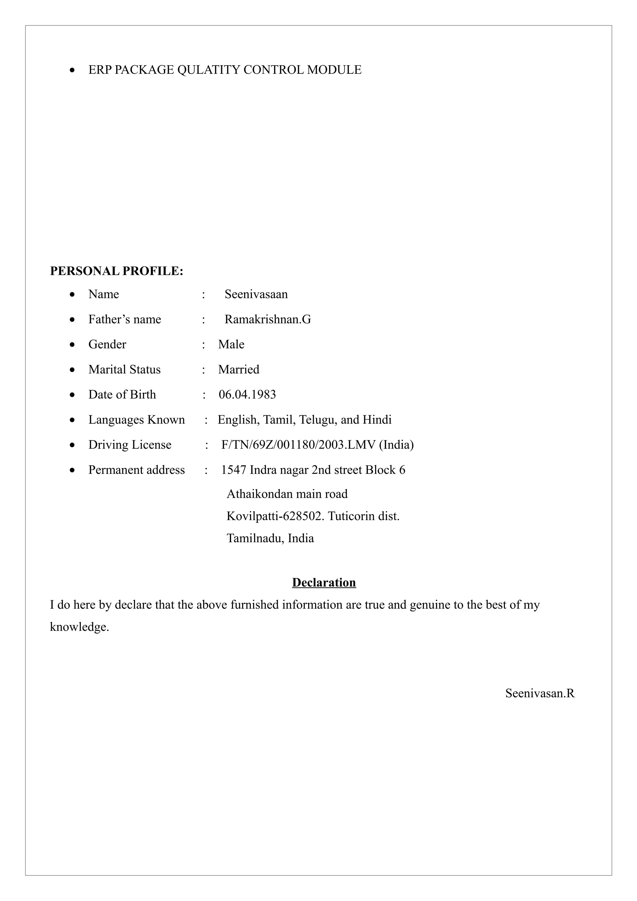• ERP PACKAGE QULATITY CONTROL MODULE
PERSONAL PROFILE:
• Name : Seenivasaan
• Father’s name : Ramakrishnan.G
• Gender : Male
• Marital Status : Married
• Date of Birth : 06.04.1983
• Languages Known : English, Tamil, Telugu, and Hindi
• Driving License : F/TN/69Z/001180/2003.LMV (India)
• Permanent address : 1547 Indra nagar 2nd street Block 6
Athaikondan main road
Kovilpatti-628502. Tuticorin dist.
Tamilnadu, India
Declaration
I do here by declare that the above furnished information are true and genuine to the best of my
knowledge.
Seenivasan.R
 