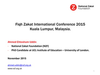 Fiqh Zakat International Conference 2015
Kuala Lumpur, Malaysia.
Ahmed Ehtesham Uddin
- National Zakat Foundation (NZF)
- PhD Candidate at UCL Institute of Education – University of London.
November 2015
ahmed.uddin@nzf.org.uk
www.nzf.org.uk
1
 