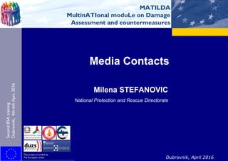 MATILDA
MultinATIonal moduLe on Damage
Assessment and countermeasures
Second BSA Training
Dubrovnik, 4th-6th April 2016
This project is funded by
The European Union Dubrovnik, April 2016
Media Contacts
Milena STEFANOVIC
National Protection and Rescue Directorate
SecondBSAtraining
Dubrovnik,4th-6thApri,2016
l
MATILDA
MultinATIonal moduLe on Damage
Assessment and countermeasures
 