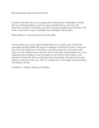 Recommendations Received for This Job
I worked with Peter when I was running the Learning Team at TheraDoc. I found
that he would dependably say what he meant and did what he said. Very self-
motivated, conscious of deadlines, and able to manage multiple project timelines. His
work is solid and he’s open to feedback that will improve his product.
Brady McIntyre / Learning Team Lead, TheraDoc
I shared office space and worked alongside Peter for a couple years. I found him
personable and dependable. We began as colleagues and became friends. I noted one
trait of his that stands out: I don’t know very many people who can connect with
others so well. It didn’t matter who they were or what their job description was. I was
impressed with his ability to earn the respect of our CEO as well as relate to any
associate he dealt with. Peter would make them comfortable and express his honest
interest in what they had to say. This is a valuable trait. I thoroughly enjoyed working
and talking with him.
Val Hicken / Program Manager, TheraDoc
 