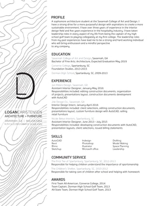 PROFILE
A sophomore architecture student at the Savannah College of Art and Design. I
have a strong drive for a more purposeful design with aspirations to create a more
sustainable environment. I have over three years of experience in the interior
design field and five years experience in the hospitality industry. I have taken
leadership roles in every aspect of my life from being the captain of my high
school golf team to playing collegiately at my first college. The leadership roles
from my past experiences have lead me to be a strong and hard working individual
who will bring enthusiasm and a mindful perspective
to any company.
EDUCATION
Savannah College of Art and Design, Savannah, GA
Bachelor of Fine Arts; Architecture, Expected Graduation May 2019
Converse College, Spartanburg, SC
Foundation Studies, 2013-2015
Dorman High School, Spartanburg, SC, 2009-2013
EXPERIENCE
Jon Peters Design, Savannah, GA
Assistant Interior Designer, January-May 2016
Responsibilities included: editing construction documents, organization
of projects, presentations layout, construction documents development
with AutoCAD
24e Design Co., Savannah, GA
Interior Design Intern, January-April 2016
Responsibilities included: client selections, editing construction documents,
presentations layout, custom furniture design with AutoCAD, selling
retail furniture
Nicole Belue Interiors, Spartanburg, SC
Assistant Interior Designer, June 2013 - July 2015
Responsibilities included: developing construction documents with AutoCAD,
presentation layouts, client selections, issued billing statements
SKILLS
AutoCAD
Revit
Rhino
Sketchup
Indesign
Photoshop
Illustrator
Microsoft office
Drafting
Model Making
Space Planning
Leadership
COMMUNITY SERVICE
The First Tee of Spartanburg, Spartanburg, SC, 2012-2013
Responsible for helping children understand the importance of sportsmanship
The Children’s Shelter, Spartanburg, SC, 2010-2012
Responsible for taking care of children after school and helping with homework
AWARDS
First Team All-American, Converse College, 2014
Team Captain, Dorman High School Golf Team, 2013
All-State Team, Dorman High School Golf Team, 2013
LOGANCHRISTENSEN
ARCHITECTURE + FURNITURE
SAVANNAH, GA | 864.208.5484
lchris21@student.scad.edu
LC
 