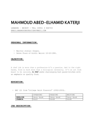 MAHMOUD ABED-ELHAMID KATERJI
LEBANON – BEIRUT - TEL: 00961 3 860720
EMAIL:MAHMOUDKATERJI@HOTMAIL.COM
PERSONAL INFORMATION:
- Marital status: Single.
- Date& Place of birth: Beirut 10-10-1983.
OBJECTIVE:
A chef job is more than a profession—it's a passion. And in the right
hands, food is much more than a biological necessity. It's an art form
meant to be savored, So Chef seeks challenging fast paced kitchen with
an emphasis on quality food.
EDUCATION:
- BAC (2) from “college Saint Francois” (2002-2003).
SPEAKING READING WRITING
ENGLISH Very Good Very Good Very Good
FRENCH Fair Good Good
JOB DESCRIPTION:
 