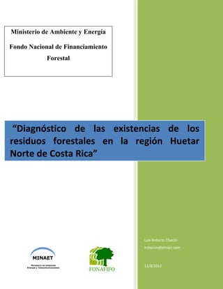 Luis Roberto Chacón
lrchacon@emacr.com
11/8/2012
“Diagnóstico de las existencias de los
residuos forestales en la región Huetar
Norte de Costa Rica”
Ministerio de Ambiente y Energía
Fondo Nacional de Financiamiento
Forestal
 