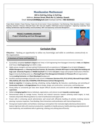  
 
Proje
Repo
Build
       
Obj
the
 









 
 
A
ect  Master  Schedu
orting I Estimation
ing I Self Motivate
                       
jective: - Se
organization
Successfully c
(Full Time) in C
Highly astute,
Middle Mana
large scale  Un
Biggest Unive
having Leadin
Excellent work
2010, &2013),
Hands on exp
Construction 
Strong  ability 
supervision. 
Skilled at brin
Demonstrated
motivate and 
Proven  skills 
planning, In‐p
Strong team l
balance high‐
team leadersh
PR
Project
 
A.Summary of
A
Email: k
ule  I  Project  Plan
n I Primavera I M
ed I High Rise Bui
                       
eeking an op
n.
ompleted bac
Civil Engineeri
, energetic an
gement as a P
niversity Proje
rsity Building s
ng Contractor a
king knowledg
, SAP, Auto CA
pertise in man
Projects in all 
to  consistent
ging together 
d  ability  to  m
provide effect
in  enhancing 
rocess Inspect
 leader builder 
level skills wit
hip, and estab
ROJECT PLA
 Scheduling 
f Career and 
Ma
DC
Address: Am
kmmani264
nning  I  Project  tim
Microsoft Project I 
lding I University 
                       
pportunity to
helor’s Degree
ng from DSPC 
d team spirite
lanning time/C
ects) and Midd
sector as a Plan
and Client (Dev
ge and proven t
AD, STADDPRO
aging, plannin
stages/phases
tly  get  tasks  d
diverse individ
manage  human
ive guidance to
overall  admin
tion, Team Buil
 and facilitato
h maximum p
blished skills in
NNING ENG
and Cost M
Expertise: 
anikand
CE in Civil En
mman Street,
488@gmail.c
me  &  Cost  Contro
SAP I Auto Cad 
Building I  MEP I C
                       
Curric
o utilize my
e (Full Time) in
in India. 
d Professiona
Cost Controls, 
dle East/Gulf O
nning/Project 
veloper) backg
track record o
O, PCM (Primav
g, scheduling, 
s like pre desig
done  despite  d
duals, organiza
n,  financial  an
o a team of pro
nistration  wel
lding, Client Int
r, fostering an
roductivity. Ca
 gathering, co
GINEER          
Management
dan	Muth
ng, B.Eng. in 
, Block No 1
com I Contac
 
ol  I  Process  Coor
I StaddPro I PCM
Civil Engineering I 
                       
culum Vita
y knowledge
n Civil Enginee
l with an expe
QS, Execution
Out of which 2.0
Time Managem
ground.  
n Primavera (V
vera Contract 
costing, Budg
gn, design, pre‐
difficult  securi
tions, and cult
nd  material  re
ofessional and
l  versed  with 
teractions and
n atmosphere 
apability to ha
ollating, and ut
           
t 
humani
Civil Eng. 
11, Salmiya, 
ct Cell No: +
rdination  I  Task  M
M Project Contract
 Construction Ma
                       
ae 
e and skills
ering from Kar
erience of  4.9
n, Schedule MS
0 years in larg
ment Schedule
Versions‐P3.0,
Management)
geting, QS, Exe
‐construction, 
ity  environme
tures to work t
esources  towa
d support staff.
efficiently  ha
d coordination 
 that motivate
andle pressure
tilizing data ef
Kuwait. 
965 663454
Monitoring  I  Plan
t management I  
nagement I 
                       
to contribu
rpagam Univer
years of out o
S Project in Ind
e scale project
er in Primaver
, P5.0, & P6.0)
).  
ecution, coordi
construction, a
nts  and  unde
towards a com
ards  achieving
.  
andling  all  act
with internal D
es highly talent
e, healthy plan
fficiently.  
422 
ns  Operations  Ana
Engineering I Lea
         
te construct
rsity in India a
of which 2.9 ye
dia (High Rise 
ts Construction
ra P6 and orga
, Microsoft Pro
inating, and co
and handing o
r  minimal  res
mmon goal. 
g  stated  targe
tivities  involvin
Departments.
ted profession
nning, organiza
Page 1 of 4
alysis  I  Projects 
adership I Team 
  
tively to
nd Diploma 
ears in 
Building and 
n of World’s 
nizations 
oject (2007, 
ontrolling of 
ver. 
sources  and 
ets,  to  lead, 
ng  resource 
nals to 
ational and 
                
 