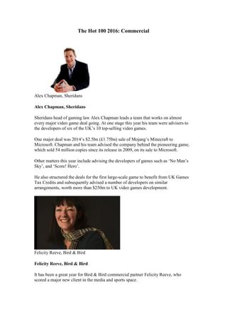 The Hot 100 2016: Commercial
Alex Chapman, Sheridans
Alex Chapman, Sheridans
Sheridans head of gaming law Alex Chapman leads a team that works on almost
every major video game deal going. At one stage this year his team were advisers to
the developers of six of the UK’s 10 top-selling video games.
One major deal was 2014’s $2.5bn (£1.75bn) sale of Mojang’s Minecraft to
Microsoft. Chapman and his team advised the company behind the pioneering game,
which sold 54 million copies since its release in 2009, on its sale to Microsoft.
Other matters this year include advising the developers of games such as ‘No Man’s
Sky’, and ‘Score! Hero’.
He also structured the deals for the first large-scale game to benefit from UK Games
Tax Credits and subsequently advised a number of developers on similar
arrangements, worth more than $250m to UK video games development.
Felicity Reeve, Bird & Bird
Felicity Reeve, Bird & Bird
It has been a great year for Bird & Bird commercial partner Felicity Reeve, who
scored a major new client in the media and sports space.
 