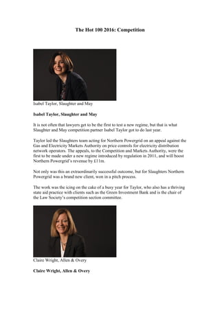 The Hot 100 2016: Competition
Isabel Taylor, Slaughter and May
Isabel Taylor, Slaughter and May
It is not often that lawyers get to be the first to test a new regime, but that is what
Slaughter and May competition partner Isabel Taylor got to do last year.
Taylor led the Slaughters team acting for Northern Powergrid on an appeal against the
Gas and Electricity Markets Authority on price controls for electricity distribution
network operators. The appeals, to the Competition and Markets Authority, were the
first to be made under a new regime introduced by regulation in 2011, and will boost
Northern Powergrid’s revenue by £11m.
Not only was this an extraordinarily successful outcome, but for Slaughters Northern
Powergrid was a brand new client, won in a pitch process.
The work was the icing on the cake of a busy year for Taylor, who also has a thriving
state aid practice with clients such as the Green Investment Bank and is the chair of
the Law Society’s competition section committee.
Claire Wright, Allen & Overy
Claire Wright, Allen & Overy
 
