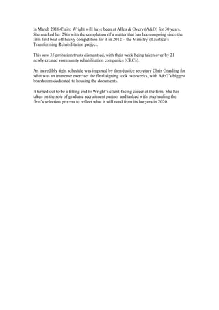 In March 2016 Claire Wright will have been at Allen & Overy (A&O) for 30 years.
She marked her 29th with the completion of a matter that has been ongoing since the
firm first beat off heavy competition for it in 2012 – the Ministry of Justice’s
Transforming Rehabilitation project.
This saw 35 probation trusts dismantled, with their work being taken over by 21
newly created community rehabilitation companies (CRCs).
An incredibly tight schedule was imposed by then-justice secretary Chris Grayling for
what was an immense exercise: the final signing took two weeks, with A&O’s biggest
boardroom dedicated to housing the documents.
It turned out to be a fitting end to Wright’s client-facing career at the firm. She has
taken on the role of graduate recruitment partner and tasked with overhauling the
firm’s selection process to reflect what it will need from its lawyers in 2020.
 